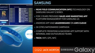 SAMSUNG
▸ NEAR FIELD COMMUNICATION (NFC) TECHNOLOGY ON
SAMSUNG GALAXY S SERIES
▸ FOR 3 YEARS PROVIDED SALES AND MARKETING APP
PLATFORM MANAGEMENT FOR SAMSUNG US
▸ ANDROID APP AND LEADERBOARD ON AWS CLOUD
▸ 34 CITIES NATIONWIDE CAMPAIGN
▸ COMPLETE FRONTEND & BACKEND APP SUPPORT WITH
INTERNAL AND OUTSOURCED TEAMS
▸ TECH: WIFI, GPS, NFC
 