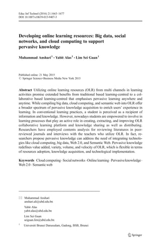 Developing online learning resources: Big data, social
networks, and cloud computing to support
pervasive knowledge
Muhammad Anshari1
& Yabit Alas1
& Lim Sei Guan1
Published online: 21 May 2015
# Springer Science+Business Media New York 2015
Abstract Utilizing online learning resources (OLR) from multi channels in learning
activities promise extended benefits from traditional based learning-centred to a col-
laborative based learning-centred that emphasises pervasive learning anywhere and
anytime. While compiling big data, cloud computing, and semantic web into OLR offer
a broader spectrum of pervasive knowledge acquisition to enrich users’ experience in
learning. In conventional learning practices, a student is perceived as a recipient of
information and knowledge. However, nowadays students are empowered to involve in
learning processes that play an active role in creating, extracting, and improving OLR
collaborative learning platform and knowledge sharing as well as distributing.
Researchers have employed contents analysis for reviewing literatures in peer-
reviewed journals and interviews with the teachers who utilize OLR. In fact, re-
searchers propose pervasive knowledge can address the need of integrating technolo-
gies like cloud computing, big data, Web 2.0, and Semantic Web. Pervasive knowledge
redefines value added, variety, volume, and velocity of OLR, which is flexible in terms
of resources adoption, knowledge acquisition, and technological implementation.
Keywords Cloudcomputing.Socialnetworks.Onlinelearning.Pervasiveknowledge.
Web 2.0 . Semantic web
Educ Inf Technol (2016) 21:1663–1677
DOI 10.1007/s10639-015-9407-3
* Muhammad Anshari
anshari.ali@ubd.edu.bn
Yabit Alas
yabit.alas@ubd.edu.bn
Lim Sei Guan
seiguan.lim@ubd.edu.bn
1
Universiti Brunei Darussalam, Gadong, BSB, Brunei
 