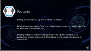 Features
Cutting the middleman. E.g. direct transfer of Bitcoin
Building Consensus. Afer a finite time, all participants agree on a single state. E.g.
on who owns how many Bitcoin
Creating Witnesses. If something is published on a public blockchain, all
participants become witness. E.g. OriginStamp create a secure timestamp for
documents.
 
