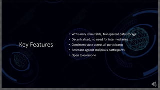 Key Features
• Write-only immutable, transparent data storage
• Decentralised, no need for intermediaries
• Consistent state acress all participants
• Resistant against malicious participants
• Open to everyone
 