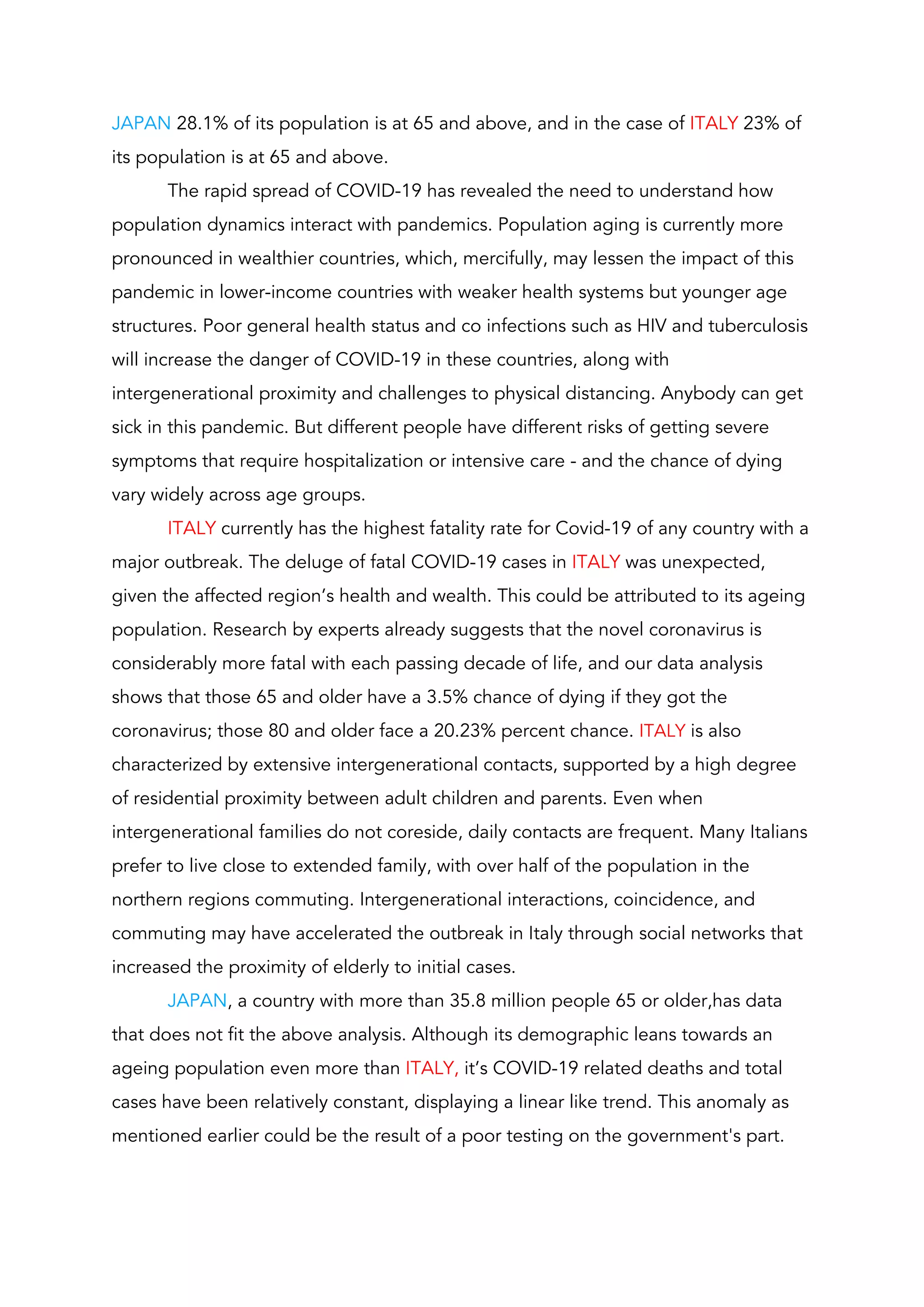 JAPAN​ 28.1% of its population is at 65 and above, and in the case of ​ITALY ​23% of 
its population is at 65 and above.  
The rapid spread of COVID-19 has revealed the need to understand how 
population dynamics interact with pandemics. Population aging is currently more 
pronounced in wealthier countries, which, mercifully, may lessen the impact of this 
pandemic in lower-income countries with weaker health systems but younger age 
structures. Poor general health status and co infections such as HIV and tuberculosis 
will increase the danger of COVID-19 in these countries, along with 
intergenerational proximity and challenges to physical distancing.​ Anybody can get 
sick in this pandemic. But different people have different risks of getting severe 
symptoms that require hospitalization or intensive care - and the chance of dying 
vary widely across age groups.   
ITALY ​currently has the highest fatality rate for Covid-19 of any country with a 
major outbreak. The deluge of fatal COVID-19 cases in ​ITALY​ ​was unexpected, 
given the affected region’s health and wealth. ​This could be attributed to its ageing 
population. Research by experts already suggests that the novel coronavirus is 
considerably more fatal with each passing decade of life, and our data analysis 
shows that those 65 and older have a 3.5% chance of dying if they got the 
coronavirus; those 80 and older face a 20.23% percent chance. ​ITALY​ is also 
characterized by extensive intergenerational contacts, supported by a high degree 
of residential proximity between adult children and parents. Even when 
intergenerational families do not coreside, daily contacts are frequent. Many Italians 
prefer to live close to extended family, with over half of the population in the 
northern regions commuting. Intergenerational interactions, coincidence, and 
commuting may have accelerated the outbreak in Italy through social networks that 
increased the proximity of elderly to initial cases.  
JAPAN​, a country with more than 35.8 million people 65 or older,has data 
that does not fit the above analysis. Although its demographic leans towards an 
ageing population even more than ​ITALY, ​it’s COVID-19 related deaths and total 
cases have been relatively constant, displaying a linear like trend. This anomaly as 
mentioned earlier could be the result of a poor testing on the government's part.  
 