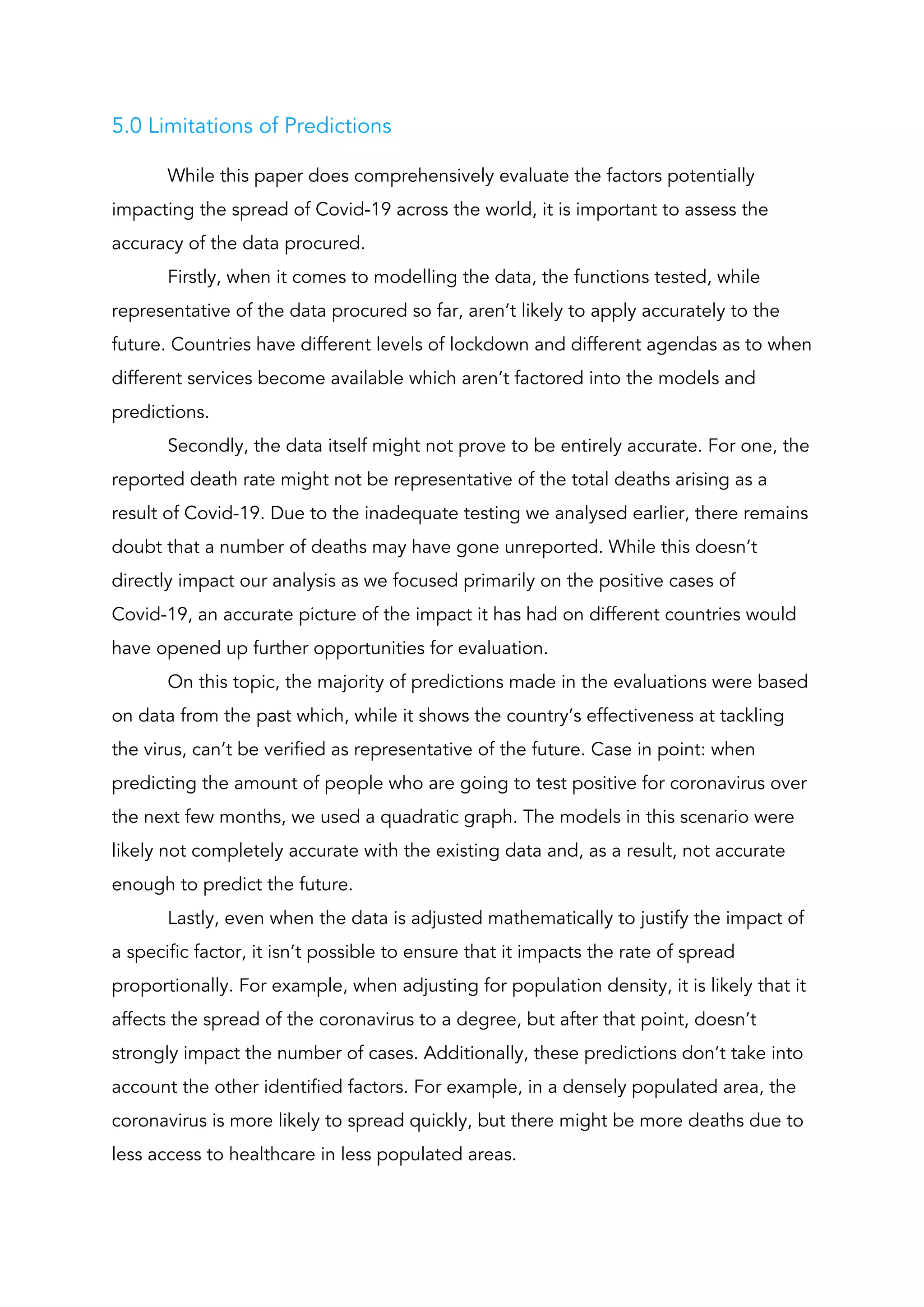 5.0 Limitations of Predictions  
While this paper does comprehensively evaluate the factors potentially 
impacting the spread of Covid-19 across the world, it is important to assess the 
accuracy of the data procured. 
Firstly, when it comes to modelling the data, the functions tested, while 
representative of the data procured so far, aren’t likely to apply accurately to the 
future. Countries have different levels of lockdown and different agendas as to when 
different services become available which aren’t factored into the models and 
predictions. 
Secondly, the data itself might not prove to be entirely accurate. For one, the 
reported death rate might not be representative of the total deaths arising as a 
result of Covid-19. Due to the inadequate testing we analysed earlier, there remains 
doubt that a number of deaths may have gone unreported. While this doesn’t 
directly impact our analysis as we focused primarily on the positive cases of 
Covid-19, an accurate picture of the impact it has had on different countries would 
have opened up further opportunities for evaluation. 
On this topic, the majority of predictions made in the evaluations were based 
on data from the past which, while it shows the country’s effectiveness at tackling 
the virus, can’t be verified as representative of the future. Case in point: when 
predicting the amount of people who are going to test positive for coronavirus over 
the next few months, we used a quadratic graph. The models in this scenario were 
likely not completely accurate with the existing data and, as a result, not accurate 
enough to predict the future. 
Lastly, even when the data is adjusted mathematically to justify the impact of 
a specific factor, it isn’t possible to ensure that it impacts the rate of spread 
proportionally. For example, when adjusting for population density, it is likely that it 
affects the spread of the coronavirus to a degree, but after that point, doesn’t 
strongly impact the number of cases. Additionally, these predictions don’t take into 
account the other identified factors. For example, in a densely populated area, the 
coronavirus is more likely to spread quickly, but there might be more deaths due to 
less access to healthcare in less populated areas. 
 