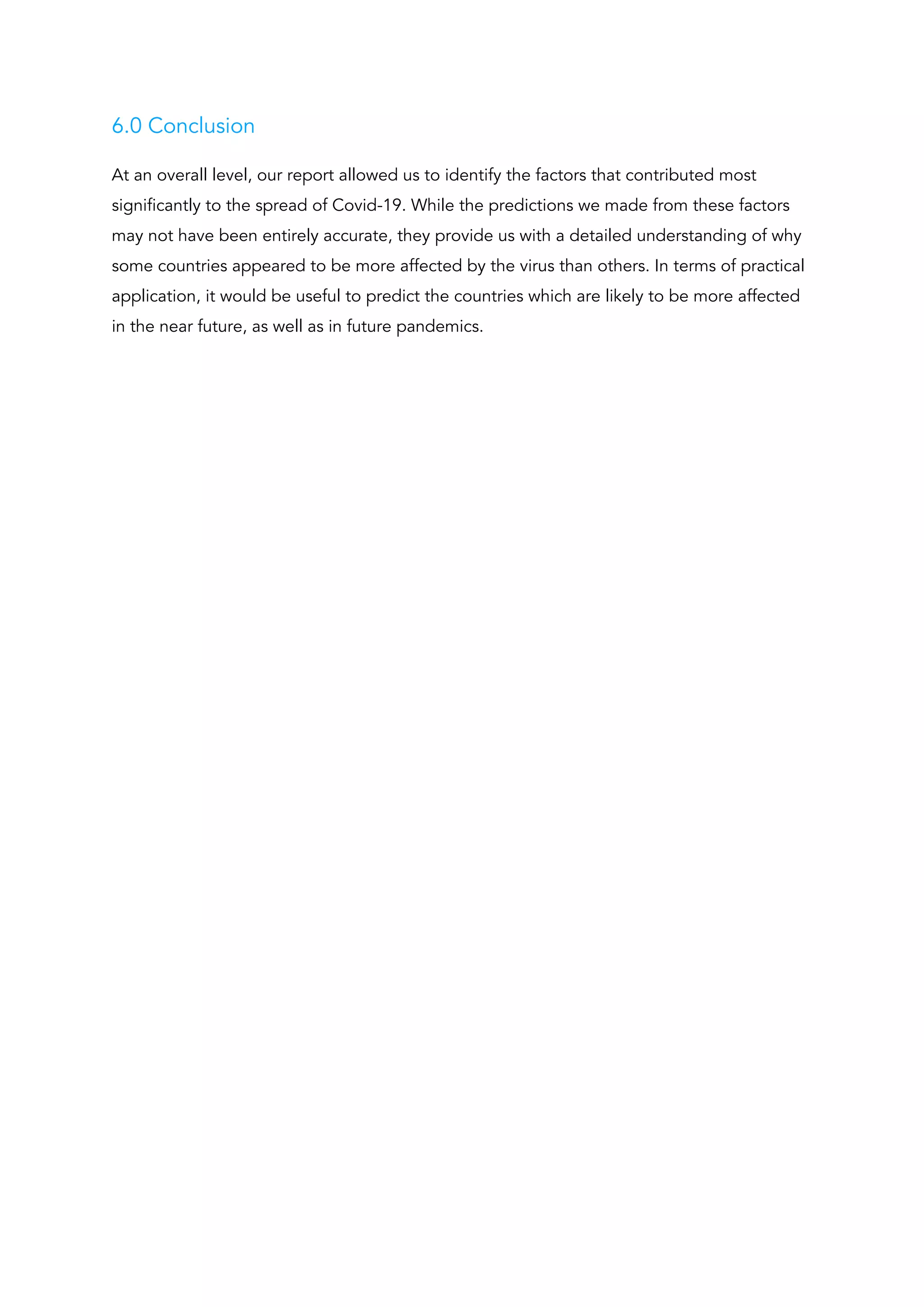6.0 Conclusion 
At an overall level, our report allowed us to identify the factors that contributed most 
significantly to the spread of Covid-19. While the predictions we made from these factors 
may not have been entirely accurate, they provide us with a detailed understanding of why 
some countries appeared to be more affected by the virus than others. In terms of practical 
application, it would be useful to predict the countries which are likely to be more affected 
in the near future, as well as in future pandemics. 
 
 
 