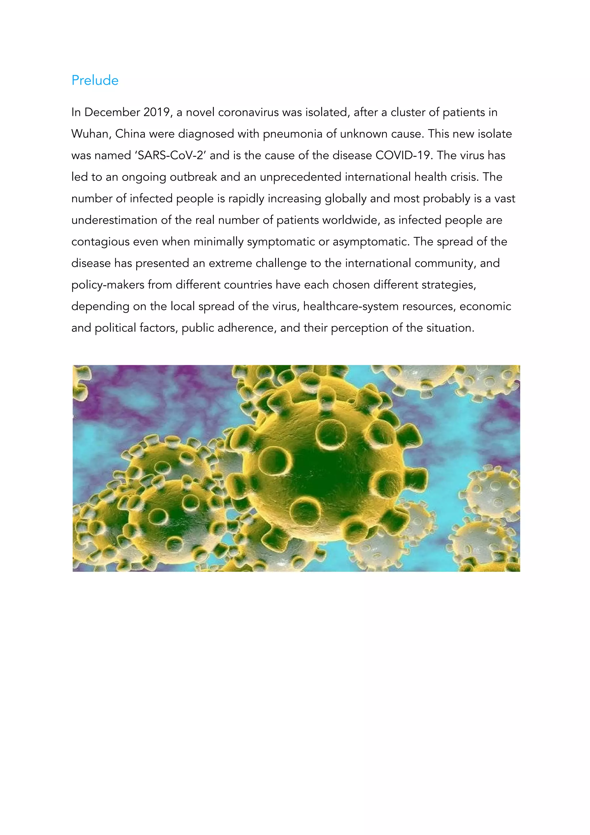 Prelude 
In December 2019, a novel coronavirus was isolated, after a cluster of patients in 
Wuhan, China were diagnosed with pneumonia of unknown cause. This new isolate 
was named ‘SARS-CoV-2’ and is the cause of the disease COVID-19. The virus has 
led to an ongoing outbreak and an unprecedented international health crisis. The 
number of infected people is rapidly increasing globally and most probably is a vast 
underestimation of the real number of patients worldwide, as infected people are 
contagious even when minimally symptomatic or asymptomatic. The spread of the 
disease has presented an extreme challenge to the international community, and 
policy-makers from different countries have each chosen different strategies, 
depending on the local spread of the virus, healthcare-system resources, economic 
and political factors, public adherence, and their perception of the situation. 
 
 
 
 
 
 
 
 
 
