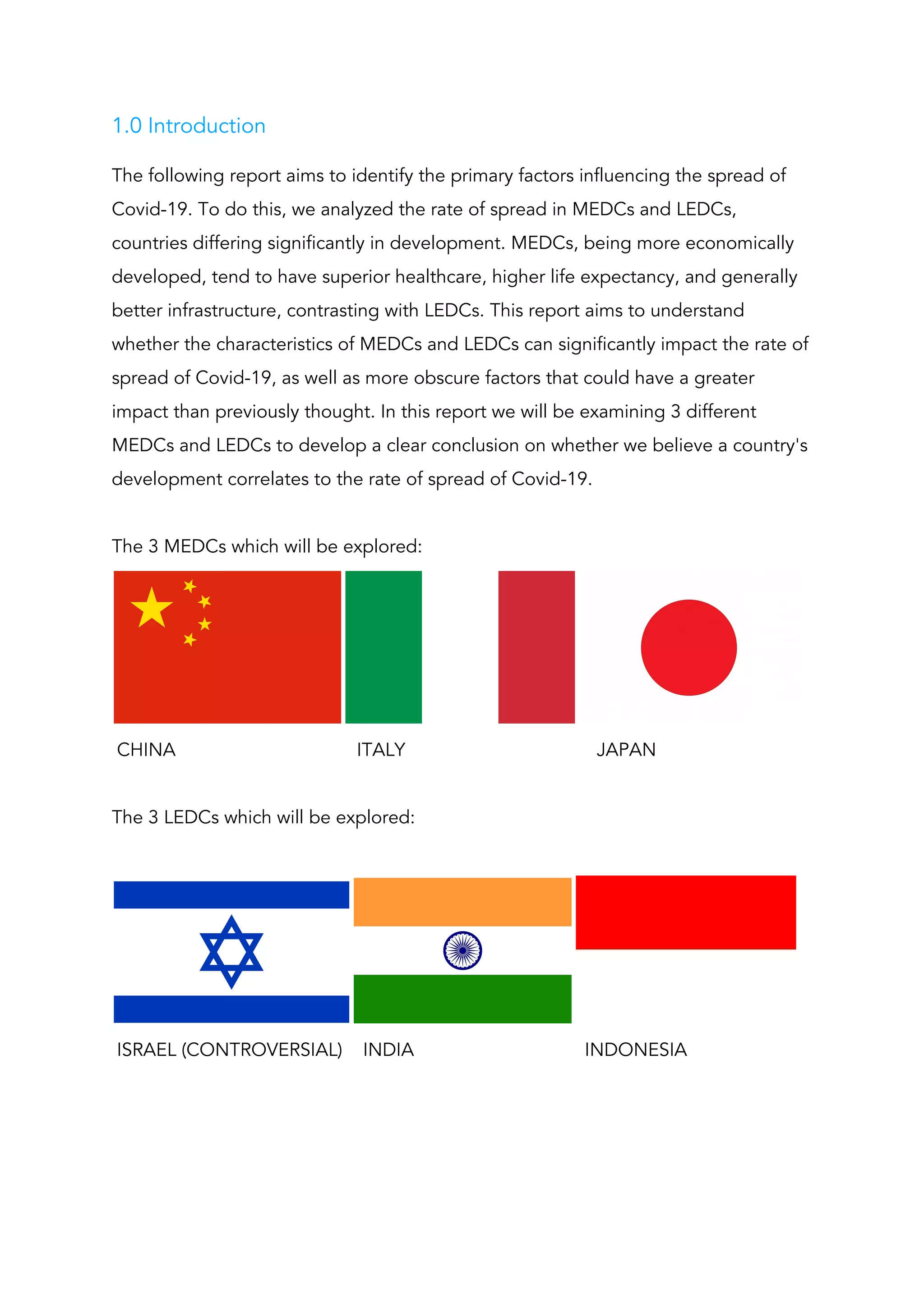 1.0 Introduction 
The following report aims to identify the primary factors influencing the spread of 
Covid-19. To do this, we analyzed the rate of spread in MEDCs and LEDCs, 
countries differing significantly in development. MEDCs, being more economically 
developed, tend to have superior healthcare, higher life expectancy, and generally 
better infrastructure, contrasting with LEDCs. This report aims to understand 
whether the characteristics of MEDCs and LEDCs can significantly impact the rate of 
spread of Covid-19, as well as more obscure factors that could have a greater 
impact than previously thought. In this report we will be examining 3 different 
MEDCs and LEDCs to develop a clear conclusion on whether we believe a country's 
development correlates to the rate of spread of Covid-19.  
 
The 3 MEDCs which will be explored: 
 
CHINA ITALY JAPAN   
 
The 3 LEDCs which will be explored: 
 
 
ISRAEL (CONTROVERSIAL) INDIA INDONESIA 
 
 
 