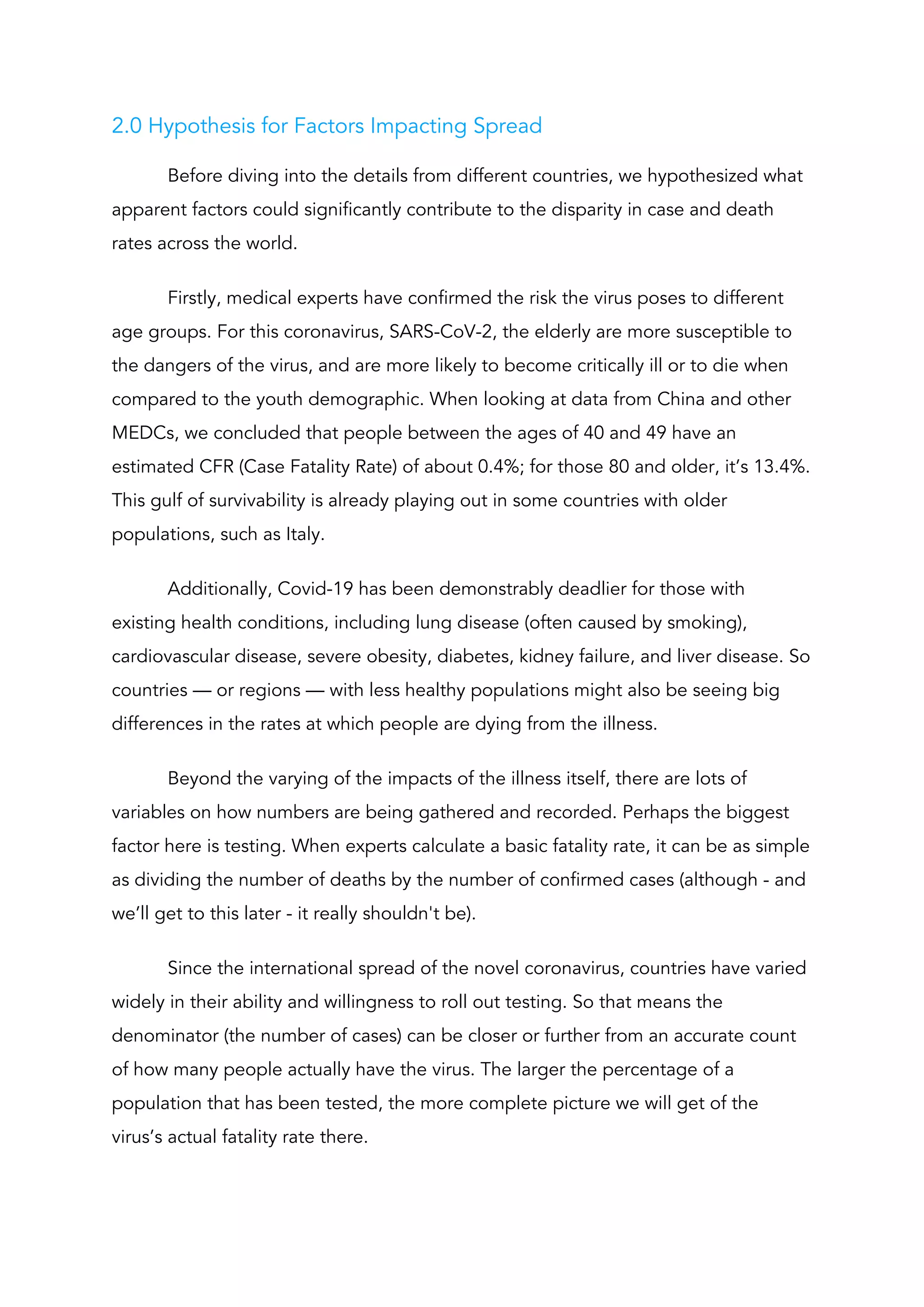 2.0 Hypothesis for Factors Impacting Spread 
Before diving into the details from different countries, we hypothesized what 
apparent factors could significantly contribute to the disparity in case and death 
rates across the world. 
Firstly, medical experts have confirmed the risk the virus poses to different 
age groups. For this coronavirus, SARS-CoV-2, the elderly are more susceptible to 
the dangers of the virus, and are more likely to become critically ill or to die when 
compared to the youth demographic. When looking at data from China and other 
MEDCs, we concluded that people between the ages of 40 and 49 have an 
estimated CFR (Case Fatality Rate) of about 0.4%; for those 80 and older, it’s 13.4%. 
This gulf of survivability is already playing out in some countries with older 
populations, such as Italy. 
Additionally, Covid-19 has been demonstrably deadlier for those with 
existing health conditions, including lung disease (often caused by smoking), 
cardiovascular disease, severe obesity, diabetes, kidney failure, and liver disease. So 
countries — or regions — with less healthy populations might also be seeing big 
differences in the rates at which people are dying from the illness. 
Beyond the varying of the impacts of the illness itself, there are lots of 
variables on how numbers are being gathered and recorded. ​Perhaps the biggest 
factor here is testing. When experts calculate a basic fatality rate, it can be as simple 
as dividing the number of deaths by the number of confirmed cases (although - and 
we’ll get to this later - it really shouldn't be). 
Since the international spread of the novel coronavirus, countries have varied 
widely in their ability and willingness to roll out testing. So that means the 
denominator (the number of cases) can be closer or further from an accurate count 
of how many people actually have the virus. The larger the percentage of a 
population that has been tested, the more complete picture we will get of the 
virus’s actual fatality rate there.   
 