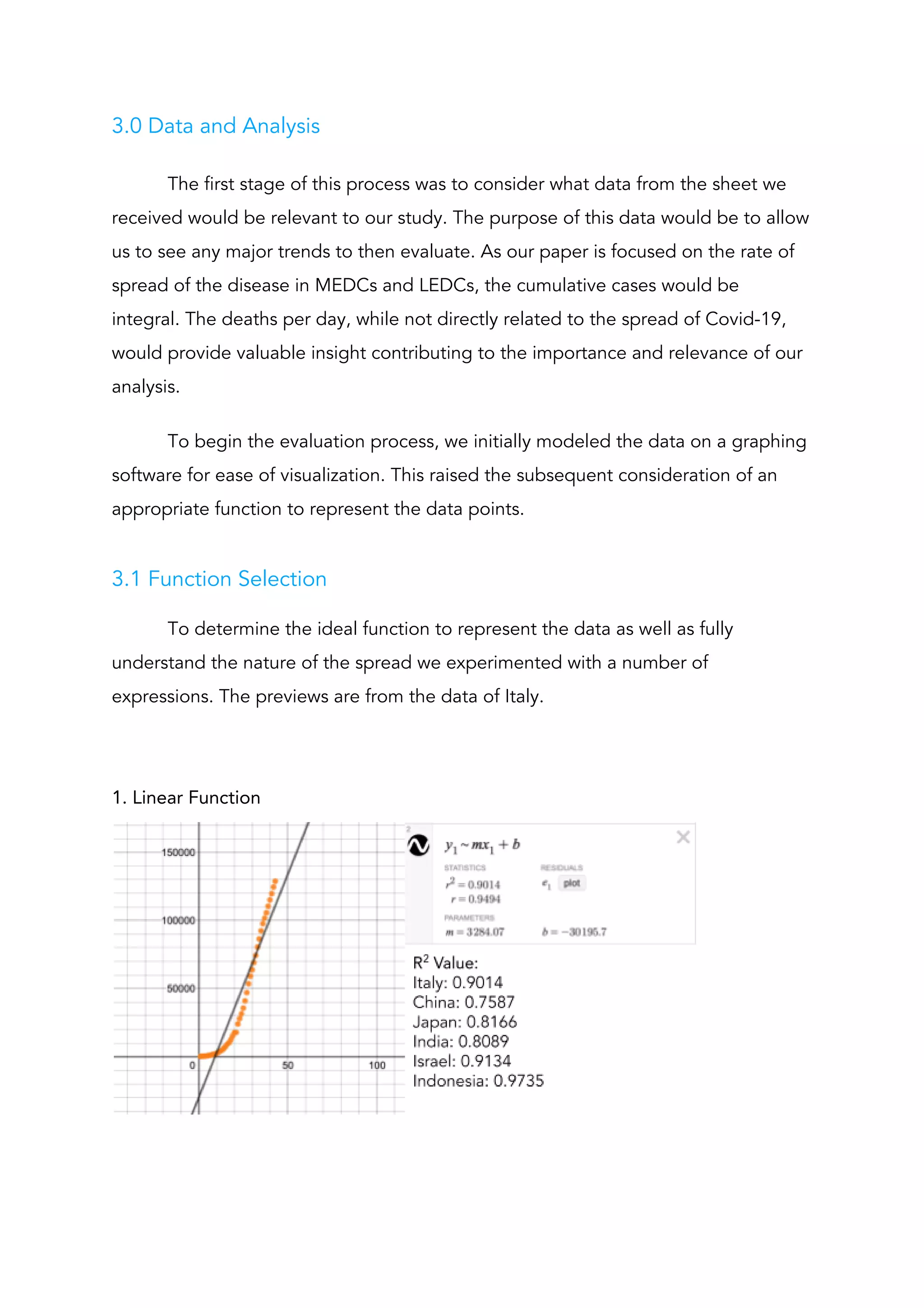 3.0 Data and Analysis 
The first stage of this process was to consider what data from the sheet we 
received would be relevant to our study. The purpose of this data would be to allow 
us to see any major trends to then evaluate. As our paper is focused on the rate of 
spread of the disease in MEDCs and LEDCs, the cumulative cases would be 
integral. The deaths per day, while not directly related to the spread of Covid-19, 
would provide valuable insight contributing to the importance and relevance of our 
analysis.  
To begin the evaluation process, we initially modeled the data on a graphing 
software for ease of visualization. This raised the subsequent consideration of an 
appropriate function to represent the data points. 
 
3.1 Function Selection 
To determine the ideal function to represent the data as well as fully 
understand the nature of the spread we experimented with a number of 
expressions. The previews are from the data of Italy. 
 
 
1. Linear Function 
 
 
 