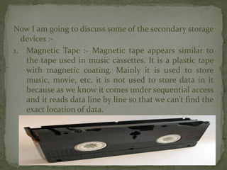 Now I am going to discuss some of the secondary storage
devices :-
1. Magnetic Tape :- Magnetic tape appears similar to
the tape used in music cassettes. It is a plastic tape
with magnetic coating. Mainly it is used to store
music, movie, etc. it is not used to store data in it
because as we know it comes under sequential access
and it reads data line by line so that we can’t find the
exact location of data.
 