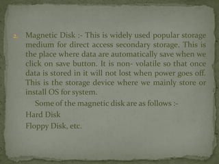 2. Magnetic Disk :- This is widely used popular storage
medium for direct access secondary storage. This is
the place where data are automatically save when we
click on save button. It is non- volatile so that once
data is stored in it will not lost when power goes off.
This is the storage device where we mainly store or
install OS for system.
Some of the magnetic disk are as follows :-
Hard Disk
Floppy Disk, etc.
 