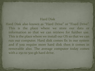 Hard Disk
Hard Disk also known as “Hard Drive” or “Fixed Drive”.
This is the place where we store our data or
information so that we can retrieve for further use.
This is the place where we install our OS so that we can
run our computer. Hard disk comes fix in our system
and if you require more hard disk then it comes in
removable also. The average computer today comes
with a 250 to 500 gb hard drive.
 