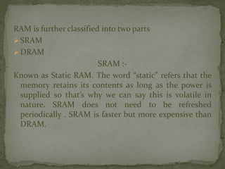 RAM is further classified into two parts
 SRAM
 DRAM
SRAM :-
Known as Static RAM. The word “static” refers that the
memory retains its contents as long as the power is
supplied so that’s why we can say this is volatile in
nature. SRAM does not need to be refreshed
periodically . SRAM is faster but more expensive than
DRAM.
 