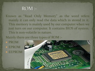 Known as “Read Only Memory” as the word refers
mainly it can only read the data which in stored in it.
This memory is mainly used by our computer when we
just turn on our computer. It contains BIOS of system.
This is non-volatile in nature.
Mainly there are three types of ROM :-
 PROM
 EPROM
 EEPROM
 