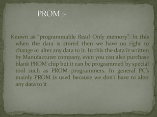 Known as “programmable Read Only memory”. In this
when the data is stored then we have no right to
change or alter any data to it. In this the data is written
by Manufacturer company, even you can also purchase
blank PROM chip but it can be programmed by special
tool such as PROM programmers. In general PC’s
mainly PROM is used because we don’t have to alter
any data to it
 