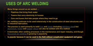 USES OF ARC WELDING
• Many things around us are welded …
• Pipelines that bring fresh water
• Towers that carry electricity to houses
• Cars and buses that take people where they need to go
• Arc welding continues to be used extensively in the construction of steel structures and
in industrial fabrication.
• The process is used primarily to weld iron and steels (including stainless steel) but
aluminium, nickel and copper alloys can also be welded with this method.
• It dominates other welding processes in the maintenance and repair industry, and though
flux-cored arc welding is growing in popularity
• Is popular because it can be used in the field without complicated equipment and gases
 