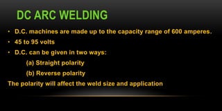 DC ARC WELDING
• D.C. machines are made up to the capacity range of 600 amperes.
• 45 to 95 volts
• D.C. can be given in two ways:
(a) Straight polarity
(b) Reverse polarity
The polarity will affect the weld size and application
 