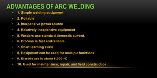 ADVANTAGES OF ARC WELDING
• 1. Simple welding equipment
• 2. Portable
• 3. Inexpensive power source
• 4. Relatively inexpensive equipment
• 5. Welders use standard domestic current.
• 6. Process is fast and reliable
• 7. Short learning curve
• 8. Equipment can be used for multiple functions
• 9. Electric arc is about 5,000 oC
• 10. Used for maintenance, repair, and field construction
 