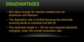 DISADVANTAGES
• Not clean enough for reactive metals such as
aluminium and titanium.
• The deposition rate is limited because the electrode
covering tends to overheat and fall off.
• The electrode length is ~ 35 mm and requires electrode
changing lower the overall production rate.
 