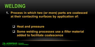 WELDING
1. Process in which two (or more) parts are coalesced
at their contacting surfaces by application of:
 Heat and pressure
 Some welding processes use a filler material
added to facilitate coalescence
 