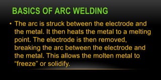 BASICS OF ARC WELDING
• The arc is struck between the electrode and
the metal. It then heats the metal to a melting
point. The electrode is then removed,
breaking the arc between the electrode and
the metal. This allows the molten metal to
“freeze” or solidify.
 