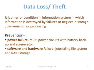 It is an error condition in information system in which
information is destroyed by failures or neglect in storage
, transmission or processing
Prevention-
 power failure- multi power circuits with battery back
up and a generator.
 software and hardware failure- journaling file system
and RAID storage.
3/26/2014 compton computers pvt. ltd. 11
 