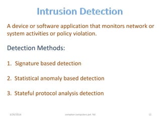 A device or software application that monitors network or
system activities or policy violation.
Detection Methods:
1. Signature based detection
2. Statistical anomaly based detection
3. Stateful protocol analysis detection
3/26/2014 compton computers pvt. ltd. 12
 
