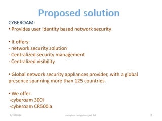 CYBEROAM-
• Provides user identity based network security
• It offers:
- network security solution
- Centralized security management
- Centralized visibility
• Global network security appliances provider, with a global
presence spanning more than 125 countries.
• We offer:
-cyberoam 300i
-cyberoam CR500ia
3/26/2014 compton computers pvt. ltd. 17
 