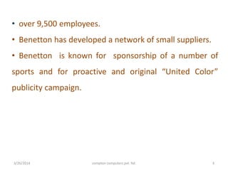 • over 9,500 employees.
• Benetton has developed a network of small suppliers.
• Benetton is known for sponsorship of a number of
sports and for proactive and original “United Color”
publicity campaign.
3/26/2014 compton computers pvt. ltd. 3
 