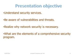 •Understand security services.
•Be aware of vulnerabilities and threats.
•Realize why network security is necessary.
•What are the elements of a comprehensive security
program.
3/26/2014 compton computers pvt. ltd. 6
 