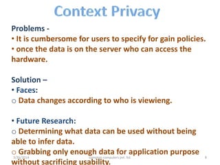 Problems -
• It is cumbersome for users to specify for gain policies.
• once the data is on the server who can access the
hardware.
Solution –
• Faces:
o Data changes according to who is viewieng.
• Future Research:
o Determining what data can be used without being
able to infer data.
o Grabbing only enough data for application purpose
without sacrificing usability.
3/26/2014 compton computers pvt. ltd. 8
 