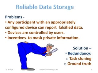 Problems -
• Any participant with an appropriately
configured device can report falsified data.
• Devices are controlled by users.
• Incentives to mask private information.
Solution –
• Redundancy:
o Task cloning
o Ground truth
3/26/2014 compton computers pvt. ltd. 9
 