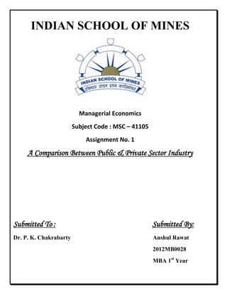 INDIAN SCHOOL OF MINES
Managerial Economics
Subject Code : MSC – 41105
Assignment No. 1
A Comparison Between Public & Private Sector Industry
Submitted To : Submitted By:
Dr. P. K. Chakrabarty Anshul Rawat
2012MB0028
MBA 1st
Year
 