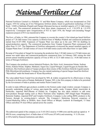 National Fertilizer Ltd
National Fertilizers Limited is a Schedule „A‟ and Mini Ratna Company, which was incorporated on 23rd
August, 1974 for setting up of two Nitrogenous fertilizer plants, based on gasification technology of Feed
Stock / LSHS at Bathinda (Punjab) and Panipat (Haryana) having an installed capacity of 5.11 lakh tonnes
of Urea each. The commercial production from these plants commenced w.e.f. 1.10.1979 & 1.9.1979
respectively. Consequent upon reorganization of FCI in April 1978, the Nangal unit (including Nangal
expansion project) of FCI was transferred to NFL.
The Govt. of India, in 1984, entrusted the Company to execute the country‟s first inland gas based fertilizer
project of 7.26 lakh tonnes Urea capacity in District Guna of Madhya Pradesh and commercial production
started from 01-07-1988. Expansion of Vijaipur Plant was taken up in the year 1993 for doubling its
annual production capacity. The commercial production from Vijaipur Expansion Plant commenced with
effect from 31.3.97. The Department of Fertilizer subsequently re-assessed the annual installed capacity of
Vijaipur Plants from 7.26 lakh tonnes of Urea to 8.64 lakh tonnes (each) with effect from 1st April 2000.
Revamp of Urea plant at Nangal for increasing the production from 3.30 lakh tonnes to 4.78 lakh tonnes per
annum was under taken and commercial production commenced from 1st February 2001 raising the total
present annual installed production capacity of Urea at NFL to 32.31 lakh tonnes (i.e. 14.86 lakh tonnes in
terms of Nitrogen Fertilizer).
The Company also produces various Industrial Products, like Nitric Acid, Ammonium Nitrate, Sodium
Nitrite, Sodium Nitrate, Sulphur, Methanol, Argon Gas, Liquid Nitrogen, Liquid Oxygen etc besides Bio-
fertilizers. Bio-Fertilizers plant at Vijaipur produces three strains of Bio-Fertilizer (Solid & Liquid) namely
PSB, Rhizobium &Azotobacter. Company has also started marketing of special fungus based bio-fertilizer
“Mycorrhiza” under the brand name of „Kisan Mycorrhiza‟.
The value-added Neem Coated Urea developed by NFL & widely recognized for its effectiveness is being
produced at its three units at Panipat, Bathinda & Vijaipur. NFL is the first company in India to be permitted
by the Government of India to produce and market Neem Coated Urea.
In order to make different agro products available to the Farmers under single window concept, Company is
presently undertaking trading of various agro-inputs like quality seeds, Compost Khad, insecticides &
Herbicides, imported MoP (Murate of Potash) etc. Company has also taken initiative to add some
more products through trading such as Micro Nutrients (Zinc Sulphate), SSP (Single Super Phosphate),
Bentonite Sulphur, imported DAP and Complex Fertilizers. Company is also selling BSNL products to the
Farmers through its existing dealer‟s network. The Company‟s Marketing Network comprises of
Central Marketing Office at NOIDA, three Zonal Offices at Bhopal, Lucknow & Chandigarh, 13 State
Offices and about 39 Area Offices spread across the country.
The authorized capital of the company as on 31-03-2012 stood at 1000 crore and the paid up capital at
490.58 crore, comprising Govt. of India share of 479 crore (97.64%) and remaining 11.58 crore
(2.36%) held by financial institutions and others.
 