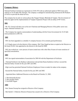 Company History
National Fertiliser Limited was registered on 23.08.1974 with an authorised capital of 500 Crores and a
capacity of 10.36 lakhs MT Nitrogen. The company is indulged in manufacturing chemicals & Bi-Products
as well as to provide the allied services.
The company has its units in various places like Nangal, Panipet, Bhatinda & Vijaipur. The Government of
India has approved the implementation of Vijaipur Expansion Project with an outlay of 987 Crores.
2001
- Mr. P.S. Grewal will take over as the new Chairman and Managing Director of the public sector urea
major, National Fertilisers Ltd.
- The Company has signed a memorandum of understanding with the Union Government for 32.25 lakh
tonne production in 2001-02.
2002
-NFL has been upgraded as a schedule A company because of its constant good performance.
-A.V.Singh ceases to be the director of the company. Shri Vijay Singh has been co-opted as the Director on
the board, Dr.B.C.Jain appointed as the director to the board by IDBI.
-NFL has worked out a new process of neem-coated urea with a thin film of neem oil-water emulsion of
specified concentration.
2003
-NFL has signed memorandum of association for 2003-04 with the Department of Fertilizers
- National Fertilizers Ltd, Ranbaxy Laboratories Ltd and Indo Rama Synthetics Ltd have secured the
National Safety Awards for the year 2001 and 2002.
-High court has permitted National Fertilizers Employees Union to tender for stakes in the company.
-Secured the National Safety Awards for the year 2001 and 2002
- Appointed three Additional Directors on the Board wef October 31, 2003.
1. Shri Hemendra Kumar
2. Shri Jawahar Nehru
3. Prof KDP Nigam
2004
-Smt. Suman Swarup has resigned as Director of the Company
- Shri Satish C. Chhatwal, Director (Finance) has ceased to be a Director of the Company
 
