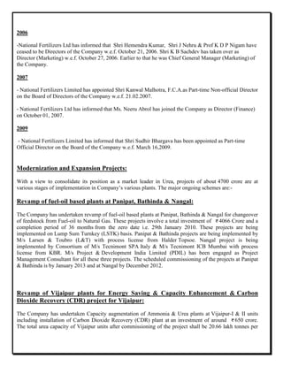 2006
-National Fertilizers Ltd has informed that Shri Hemendra Kumar, Shri J Nehru & Prof K D P Nigam have
ceased to be Directors of the Company w.e.f. October 21, 2006. Shri K B Sachdev has taken over as
Director (Marketing) w.e.f. October 27, 2006. Earlier to that he was Chief General Manager (Marketing) of
the Company.
2007
- National Fertilizers Limited has appointed Shri Kanwal Malhotra, F.C.A.as Part-time Non-official Director
on the Board of Directors of the Company w.e.f. 21.02.2007.
- National Fertilizers Ltd has informed that Ms. Neeru Abrol has joined the Company as Director (Finance)
on October 01, 2007.
2009
- National Fertilizers Limited has informed that Shri Sudhir Bhargava has been appointed as Part-time
Official Director on the Board of the Company w.e.f. March 16,2009.
Modernization and Expansion Projects:
With a view to consolidate its position as a market leader in Urea, projects of about 4700 crore are at
various stages of implementation in Company‟s various plants. The major ongoing schemes are:-
Revamp of fuel-oil based plants at Panipat, Bathinda & Nangal:
The Company has undertaken revamp of fuel-oil based plants at Panipat, Bathinda & Nangal for changeover
of feedstock from Fuel-oil to Natural Gas. These projects involve a total investment of 4066 Crore and a
completion period of 36 months from the zero date i.e. 29th January 2010. These projects are being
implemented on Lump Sum Turnkey (LSTK) basis. Panipat & Bathinda projects are being implemented by
M/s Larsen & Toubro (L&T) with process license from Halder Topsoe. Nangal project is being
implemented by Consortium of M/s Tecnimont SPA Italy & M/s Tecnimont ICB Mumbai with process
license from KBR. M/s Project & Development India Limited (PDIL) has been engaged as Project
Management Consultant for all these three projects. The scheduled commissioning of the projects at Panipat
& Bathinda is by January 2013 and at Nangal by December 2012.
Revamp of Vijaipur plants for Energy Saving & Capacity Enhancement & Carbon
Dioxide Recovery (CDR) project for Vijaipur:
The Company has undertaken Capacity augmentation of Ammonia & Urea plants at Vijaipur-I & II units
including installation of Carbon Dioxide Recovery (CDR) plant at an investment of around 650 crore.
The total urea capacity of Vijaipur units after commissioning of the project shall be 20.66 lakh tonnes per
 