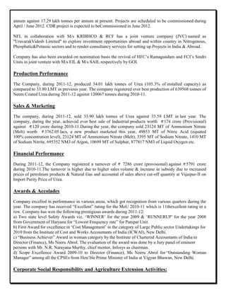 annum against 17.29 lakh tonnes per annum at present. Projects are scheduled to be commissioned during
April / June 2012. CDR project is expected to beCommissioned in June 2012.
NFL in collaboration with M/s KRIBHCO & RCF has a joint venture company (JVC) named as
"UravarakVidesh Limited" to explore investment opportunities abroad and within country in Nitrogenous,
Phosphatic&Potassic sectors and to render consultancy services for setting up Projects in India & Abroad.
Company has also been awarded on nomination basis the revival of HFC‟s Ramagundam and FCI‟s Sindri
Units in joint venture with M/s EIL & M/s SAIL respectively by GOI.
Production Performance
The Company, during 2011-12, produced 34.01 lakh tonnes of Urea (105.3% of installed capacity) as
compared to 33.80 LMT in previous year. The company registered ever best production of 639568 tonnes of
Neem Coated Urea during 2011-12 against 120067 tonnes during 2010-11.
Sales & Marketing
The company, during 2011-12, sold 33.90 lakh tonnes of Urea against 33.59 LMT in last year. The
company, during the year, achieved ever best sale of Industrial products worth 174 crore (Provisional)
against 120 crore during 2010-11.During the year, the company sold 23124 MT of Ammonium Nitrate
(Melt) worth 3762.05 lacs, a new product marketed this year, 49853 MT of Nitric Acid (equated
100% concentration level), 23124 MT of Ammonium Nitrate (Melt), 3395 MT of Sodium Nitrate, 1410 MT
of Sodium Nitrite, 695352 NM3 of Argon, 10699 MT of Sulphur, 877817 NM3 of Liquid Oxygen etc.
Financial Performance
During 2011-12, the Company registered a turnover of 7286 crore (provisional) against 5791 crore
during 2010-11.The turnover is higher due to higher sales volume & increase in subsidy due to increased
prices of petroleum products & Natural Gas and accountal of sales above cut-off quantity at Vijaipur-II on
Import Parity Price of Urea.
Awards & Accolades
Company excelled in performance in various areas, which got recognition from various quarters during the
year. The company has received “Excellent” rating for the MoU 2010-11 which is 11thexcellent rating in a
row. Company has won the following prestigious awards during 2011-12:
a) Two state level Safety Awards viz. „WINNER‟ for the year 2009 & „RUNNERUP‟ for the year 2008
from Government of Haryana for “Lowest Frequency rate” for Panipat Unit.
b) First Award for excellence in „Cost Management‟ in the category of Large Public sector Undertakings for
2010 from the Institute of Cost and Works Accountants of India (ICWAI), New Delhi.
c) “Business Achiever” Award in woman category by the Institute of Chartered Accountants of India to
Director (Finance), Ms Neeru Abrol. The evaluation of the award was done by a Jury panel of eminent
persons with Mr. N.R. Narayana Murthy, chief mentor, Infosys as chairman.
d) Scope Excellence Award 2009-10 to Director (Finance), Ms Neeru Abrol for “Outstanding Woman
Manager” among all the CPSEs from Hon‟ble Prime Minister of India at Vigyan Bhawan, New Delhi.
Corporate Social Responsibility and Agriculture Extension Activities:
 