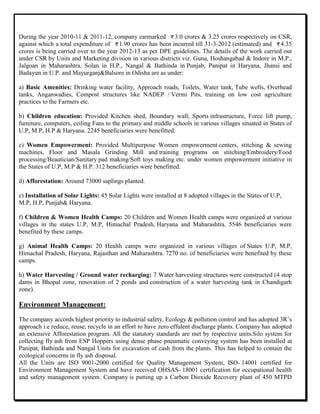 During the year 2010-11 & 2011-12, company earmarked 3.0 crores & 3.25 crores respectively on CSR,
against which a total expenditure of 1.90 crores has been incurred till 31-3-2012 (estimated) and 4.35
crores is being carried over to the year 2012-13 as per DPE guidelines. The details of the work carried out
under CSR by Units and Marketing division in various districts viz. Guna, Hoshangabad & Indore in M.P.,
Jalgoan in Maharashtra, Solan in H.P., Nangal & Bathinda in Punjab, Panipat in Haryana, Jhansi and
Badayun in U.P. and Mayurganj&Balsore in Odisha are as under:
a) Basic Amenities: Drinking water facility, Approach roads, Toilets, Water tank, Tube wells, Overhead
tanks, Anganwadies, Compost structures like NADEP / Vermi Pits, training on low cost agriculture
practices to the Farmers etc.
b) Children education: Provided Kitchen shed, Boundary wall, Sports infrastructure, Force lift pump,
furniture, computers, ceiling Fans to the primary and middle schools in various villages situated in States of
U.P, M.P, H.P & Haryana. 2245 beneficiaries were benefitted.
c) Women Empowerment: Provided Multipurpose Women empowerment centers, stitching & sewing
machines, Floor and Masala Grinding Mill and training programs on stitching/Embroidery/Food
processing/Beautician/Sanitary pad making/Soft toys making etc. under women empowerment initiative in
the States of U.P, M.P & H.P. 312 beneficiaries were benefitted.
d) Afforestation: Around 73000 saplings planted.
e) Installation of Solar Lights: 45 Solar Lights were installed at 8 adopted villages in the States of U.P,
M.P, H.P, Punjab& Haryana.
f) Children & Women Health Camps: 20 Children and Women Health camps were organized at various
villages in the states U.P, M.P, Himachal Pradesh, Haryana and Maharashtra. 5546 beneficiaries were
benefited by these camps.
g) Animal Health Camps: 20 Health camps were organized in various villages of States U.P, M.P,
Himachal Pradesh, Haryana, Rajasthan and Maharashtra. 7270 no. of beneficiaries were benefited by these
camps.
h) Water Harvesting / Ground water recharging: 7 Water harvesting structures were constructed (4 stop
dams in Bhopal zone, renovation of 2 ponds and construction of a water harvesting tank in Chandigarh
zone).
Environment Management:
The company accords highest priority to industrial safety, Ecology & pollution control and has adopted 3R‟s
approach i.e reduce, reuse, recycle in an effort to have zero effulent discharge plants. Company has adopted
an extensive Afforestation program. All the statutory standards are met by respective units.Silo system for
collecting fly ash from ESP Hoppers using dense phase pneumatic conveying system has been installed at
Panipat, Bathinda and Nangal Units for excavation of cash from the plants. This has helped to contain the
ecological concerns in fly ash disposal.
All the Units are ISO 9001-2000 certified for Quality Management System, ISO- 14001 certified for
Environment Management System and have received OHSAS- 18001 certification for occupational health
and safety management system. Company is putting up a Carbon Dioxide Recovery plant of 450 MTPD
 