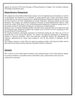 capacity for recovery of CO2 from Flue gases of Primary Reformer at Vijaipur. This will help in reduction
of discharge of greenhouse gases.
Human Resource Management:
The company has always believed that human resource is its most important asset and continues to work for
its development and realization of its potential. To achieve growth and to foster motivational climate,
several initiatives were taken up during the year. Modified Performance Related Pay Scheme for Executives
and Non- Executives has been implemented and Group Productivity Allowance Scheme has also been
introduced. The company has introduced Employees Economic & Social Rehabilitation Scheme, which
protects the welfare of the family in case of demise/permanent disablement of employee during service. A
new pension scheme for the benefit of employees is in the process of implementation.
During the year, to inculcate leadership qualities with high values, moral and ethics in all supervisory staff
and managerial cadre. Manpower strength of the company as on 31.03.2012 was 4515 comprising of 1942
Executives and 2573 Non-Executives.
The Employer-Employee relationship continued to be harmonious during the year. There was no loss of
production due to any adverse IR situation. The schemes for employees participation in Management
continue to function succeefully. There were continuous interactions between the Management and
employees representatives on various issues keeping in view the best interest of employees and the
company.
The company continues to make efforts for improving employees health, well being and welfare and has
taken steps for providing recreation, education and general welfare of employees.
MISSION
NFL‟s mission is to be a market leader in fertilizers and a significant player in all its other business, reputed
for customer satisfaction, reasonable reward to shareholders, ethics, professionalism and concern for
ecology & the community.
 
