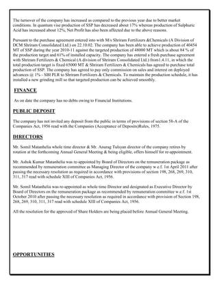 The turnover of the company has increased as compared to the previous year due to better market
conditions. In quantum vise production of SSP has decreased about 17% whereas production of Sulphuric
Acid has increased about 12%, Net Profit has also been affected due to the above reasons.
Pursuant to the purchase agreement entered into with M/s Shriram Fertilizers &Chemicals (A Division of
DCM Shriram Consolidated Ltd.) on 22.10.02. The company has been able to achieve production of 40454
MT of SSP during the year 2010-11 against the targeted production of 48000 MT which is about 84 % of
the production target and 61% of installed capacity. The company has entered a fresh purchase agreement
with Shriram Fertilizers & Chemical (A division of Shriram Consolidated Ltd.) from1.4.11, in which the
total production target is fixed 65000 MT & Shriram Fertilizers & Chemicals has agreed to purchase total
production of SSP. The company has agreed to pay only commission on sales and interest on deployed
advances @ 1% - SBI PLR to Shriram Fertilizers & Chemicals. To maintain the production schedule, it has
installed a new grinding mill so that targeted production can be achieved smoothly.
FINANCE
As on date the company has no debts owing to Financial Institutions.
PUBLIC DEPOSIT
The company has not invited any deposit from the public in terms of provisions of section 58-A of the
Companies Act, 1956 read with the Companies (Acceptance of Deposits)Rules, 1975.
DIRECTORS
Mr. Somil Matanhelia whole time director & Mr. Anurag Tulsyan director of the company retires by
rotation at the forthcoming Annual General Meeting & being eligible, offers himself for re-appointment.
Mr. Ashok Kumar Matanhelia was re-appointed by Board of Directors on the remuneration package as
recommended by remuneration committee as Managing Director of the company w.e.f. 1st April 2011 after
passing the necessary resolution as required in accordance with provisions of section 198, 268, 269, 310,
311, 317 read with schedule XIII of Companies Act, 1956.
Mr. Somil Matanhelia was re-appointed as whole time Director and designated as Executive Director by
Board of Directors on the remuneration package as recommended by remuneration committee w.e.f. 1st
October 2010 after passing the necessary resolution as required in accordance with provision of Section 198,
268, 269, 310, 311, 317 read with schedule XIII of Companies Act, 1956.
All the resolution for the approved of Share Holders are being placed before Annual General Meeting.
OPPORTUNITIES
 