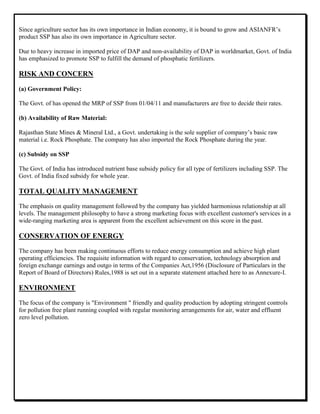 Since agriculture sector has its own importance in Indian economy, it is bound to grow and ASIANFR‟s
product SSP has also its own importance in Agriculture sector.
Due to heavy increase in imported price of DAP and non-availability of DAP in worldmarket, Govt. of India
has emphasized to promote SSP to fulfill the demand of phosphatic fertilizers.
RISK AND CONCERN
(a) Government Policy:
The Govt. of has opened the MRP of SSP from 01/04/11 and manufacturers are free to decide their rates.
(b) Availability of Raw Material:
Rajasthan State Mines & Mineral Ltd., a Govt. undertaking is the sole supplier of company‟s basic raw
material i.e. Rock Phosphate. The company has also imported the Rock Phosphate during the year.
(c) Subsidy on SSP
The Govt. of India has introduced nutrient base subsidy policy for all type of fertilizers including SSP. The
Govt. of India fixed subsidy for whole year.
TOTAL QUALITY MANAGEMENT
The emphasis on quality management followed by the company has yielded harmonious relationship at all
levels. The management philosophy to have a strong marketing focus with excellent customer's services in a
wide-ranging marketing area is apparent from the excellent achievement on this score in the past.
CONSERVATION OF ENERGY
The company has been making continuous efforts to reduce energy consumption and achieve high plant
operating efficiencies. The requisite information with regard to conservation, technology absorption and
foreign exchange earnings and outgo in terms of the Companies Act,1956 (Disclosure of Particulars in the
Report of Board of Directors) Rules,1988 is set out in a separate statement attached here to as Annexure-I.
ENVIRONMENT
The focus of the company is "Environment " friendly and quality production by adopting stringent controls
for pollution free plant running coupled with regular monitoring arrangements for air, water and effluent
zero level pollution.
 