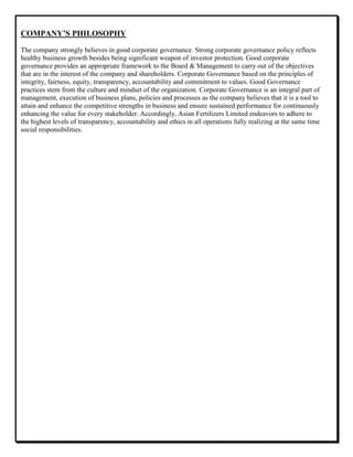 COMPANY’S PHILOSOPHY
The company strongly believes in good corporate governance. Strong corporate governance policy reflects
healthy business growth besides being significant weapon of investor protection. Good corporate
governance provides an appropriate framework to the Board & Management to carry out of the objectives
that are in the interest of the company and shareholders. Corporate Governance based on the principles of
integrity, fairness, equity, transparency, accountability and commitment to values. Good Governance
practices stem from the culture and mindset of the organization. Corporate Governance is an integral part of
management, execution of business plans, policies and processes as the company believes that it is a tool to
attain and enhance the competitive strengths in business and ensure sustained performance for continuously
enhancing the value for every stakeholder. Accordingly, Asian Fertilizers Limited endeavors to adhere to
the highest levels of transparency, accountability and ethics in all operations fully realizing at the same time
social responsibilities.
 