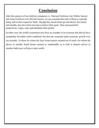 Conclusion
After this analysis of two fertilizer companies i.e. National Fertilizers Ltd. (Public Sector)
and Asian Fertilizers Ltd. (Private Sector), we can conclude that each of them is currently
doing well in their respective fields. Though they faced initial ups and downs, but slowly
and steadily, they have been moving to achieve their goals. They increased their
productivity, wages, sales and ultimately their profits.
In either case, the world's economists now have an example of an economy that did not have
remarkably favorable initial conditions but that has sustained rapid economic growth over
two decades. To those for whom the East Asian miracle seemed out of reach--for whom the
advice to emulate South Korea seemed so unattainable as to lead to despair--advice to
emulate India may well prove more useful.
 