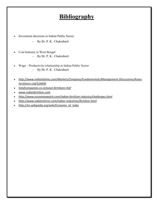 Bibliography
Investment decisions in Indian Public Sector
- By Dr. P. K . Chakrabarti
Coal Industry in West Bengal
- By Dr. P. K . Chakrabarti
Wage – Productivity relationship in Indian Public Sector
- By Dr. P. K . Chakrabarti
http://www.indiainfoline.com/Markets/Company/Fundamentals/Management-Discussions/Asian-
Fertilizers-Ltd/524695
listofcompanies.co.in/asian-fertilizers-ltd/
www.indianfertilizer.com
http://www.economywatch.com/indian-fertilizer-industry/challenges.html
http://www.indianmirror.com/indian-industries/fertilizer.html
http://en.wikipedia.org/wiki/Economy_of_India
 