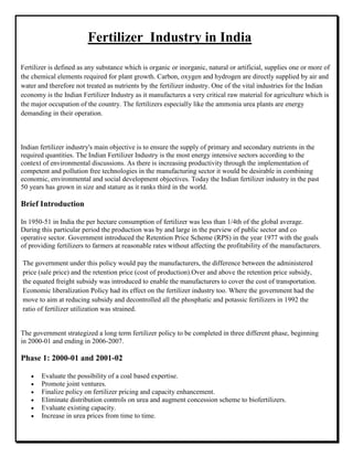 Fertilizer Industry in India
Indian fertilizer industry's main objective is to ensure the supply of primary and secondary nutrients in the
required quantities. The Indian Fertilizer Industry is the most energy intensive sectors according to the
context of environmental discussions. As there is increasing productivity through the implementation of
competent and pollution free technologies in the manufacturing sector it would be desirable in combining
economic, environmental and social development objectives. Today the Indian fertilizer industry in the past
50 years has grown in size and stature as it ranks third in the world.
Brief Introduction
In 1950-51 in India the per hectare consumption of fertilizer was less than 1/4th of the global average.
During this particular period the production was by and large in the purview of public sector and co
operative sector. Government introduced the Retention Price Scheme (RPS) in the year 1977 with the goals
of providing fertilizers to farmers at reasonable rates without affecting the profitability of the manufacturers.
The government under this policy would pay the manufacturers, the difference between the administered
price (sale price) and the retention price (cost of production).Over and above the retention price subsidy,
the equated freight subsidy was introduced to enable the manufacturers to cover the cost of transportation.
Economic liberalization Policy had its effect on the fertilizer industry too. Where the government had the
move to aim at reducing subsidy and decontrolled all the phosphatic and potassic fertilizers in 1992 the
ratio of fertilizer utilization was strained.
The government strategized a long term fertilizer policy to be completed in three different phase, beginning
in 2000-01 and ending in 2006-2007.
Phase 1: 2000-01 and 2001-02
Evaluate the possibility of a coal based expertise.
Promote joint ventures.
Finalize policy on fertilizer pricing and capacity enhancement.
Eliminate distribution controls on urea and augment concession scheme to biofertilizers.
Evaluate existing capacity.
Increase in urea prices from time to time.
Fertilizer is defined as any substance which is organic or inorganic, natural or artificial, supplies one or more of
the chemical elements required for plant growth. Carbon, oxygen and hydrogen are directly supplied by air and
water and therefore not treated as nutrients by the fertilizer industry. One of the vital industries for the Indian
economy is the Indian Fertilizer Industry as it manufactures a very critical raw material for agriculture which is
the major occupation of the country. The fertilizers especially like the ammonia urea plants are energy
demanding in their operation.
 