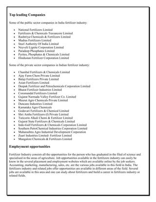 Top leading Companies
Some of the public sector companies in India fertilizer industry:
National Fertilizers Limited
Fertilizers & Chemicals Travancore Limited
Rashtriya Chemicals & Fertilizers Limited
Madras Fertilizers Limited
Steel Authority Of India Limited
Neyveli Lignite Corporation Limited
Paradeep Phosphates Limited
Pyrites, Phosphates & Chemicals Limited
Hindustan Fertilizer Corporation Limited
Some of the private sector companies in Indian fertilizer industry:
Chambal Fertilizers & Chemicals Limited
Ajay Farm-Chem Private Limited
Balaji Fertilizers Private Limited
Asian Fertilizers Limited
Deepak Fertilizer and Petrochemicals Corporation Limited
Bharat Fertilizer Industries Limited
Coromandal Fertilizers Limited
Gujarat Narmada Valley Fertilizer Co. Limited
Meerut Agro Chemicals Private Limited
Duncans Industries Limited
Karnataka Agro Chemicals
Godavari Fertilizers & Chemical Limited
Shri Amba Fertilizers (I) Private Limited
Tuticorin Alkali Chemi & Fertilizer Limited
Gujarat State Fertilizers & Chemicals Limited
Indo-Gulf Fertilizers & Chemicals Corporation Limited
Southern PetroChemical Industries Corporation Limited
Maharashtra Agro Industrial Development Corporation
Zuari Industries Limited- Fertilizer Limited
Mangalore Chemicals & Fertilizers Limited
Employment opportunities
Fertilizer Industry consists all the opportunities for the person who has graduated in the filed of science and
specialised in the areas of agriculture. Job opportunities available in the fertilizers industry can easily be
know in the several placement and employment websites which are available online by the job seekers.
Accounting, marketing, manufacturing, sales, etc. are the various jobs available in this field in India. The
fertilizers industry and related jobs offer opportunities are available in different areas of the field. Several
jobs are available in this area and one can study about fertilizers and build a career in fertilizers industry or
related fields.
 