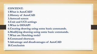 CONTENT:
1.What is AutoCAD?
2.History of AutoCAD
3.Autocad screen
4.Unit and UCS settings
5.What is OSNAP?
6.Creating drawing using some basic commands.
6.Modifying drawing using some basic commands.
7.What are Hatching tools?
8.Command shortcuts
9.Advantage and disadvantages of AutoCAD
10.Conclusion
 