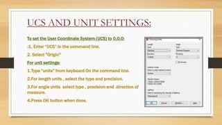 UCS AND UNIT SETTINGS:
To set the User Coordinate System (UCS) to 0,0,0:
:1. Enter “UCS” in the command line.
2. Select "Origin"
For unit settings:
1.Type “units” from keyboard On the command line.
2.For length units , select the type and precision.
3.For angle units select type , precision and .direction of
measure.
4.Press OK button when done.
 