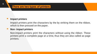  Impact printers
Impact printers print the characters by the by striking them on the ribbon,
which is then pressed on the paper.
 Non- impact printers
Non-impact printers print the characters without using the ribbon. These
printers print a complete page at a time, thus they are also called as page
printers.
6
There are two types of printers
 