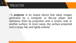  A projector is an output device that takes images
generated by a computer or Blu-ray player and
reproduce them by projection onto a screen, wall, or
another surface. In most cases, the surface projected
onto is large, flat, and lightly colored.
PROJECTOR
9
 