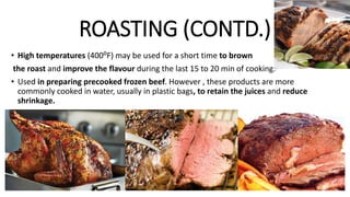 ROASTING (CONTD.)
• High temperatures (400⁰F) may be used for a short time to brown
the roast and improve the flavour during the last 15 to 20 min of cooking.
• Used in preparing precooked frozen beef. However , these products are more
commonly cooked in water, usually in plastic bags, to retain the juices and reduce
shrinkage.
 