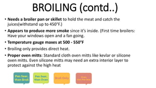 • Needs a broiler pan or skillet to hold the meat and catch the
juices(withstand up to 450°F.)
• Appears to produce more smoke since it’s inside. (First time broilers:
Have your windows open and a fan going.
• Temperature gauge maxes at 500 - 550°F
• Broiling only provides direct heat.
• Proper oven mitts: Standard cloth oven mitts like kevlar or silicone
oven mitts. Even silicone mitts may need an extra interior layer to
protect against the high heat
BROILING (contd..)
 